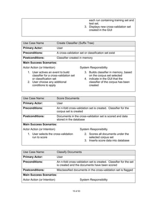 each run containing training set and
                                                         test set.
                                                      3. Displays new cross-validation set
                                                         created in the GUI



Use Case Name                 Create Classifier (Suffix Tree)
Primary Actor:                User
Preconditions:                A cross-validation set or classification set exist
Postconditions:               Classifier created in memory
Main Success Scenarios:
Actor Action (or Intention)                       System Responsibility
   1. User actives an event to build                  3. Builds classifier in memory, based
      classifier for a cross-validation set              on the corpus set selected
      or classification set                           4. indicate in the GUI that the
   2. User choose any additional                         classifier of the corpus has been
      conditions to apply                                created



Use Case Name:                Score Documents
Primary Actor:                User
Preconditions:                An n-fold cross-validation set is created. Classifier for the
                              corpus set is created
Postconditions:               Documents in the cross-validation set is scored and data
                              stored in the database
Main Success Scenarios:
Actor Action (or Intention)                       System Responsibility
   1. User selects the cross-validation               2. Scores all documents under the
      run to score                                       selected corpus set
                                                      3. Inserts score data into database



Use Case Name:                Classify Documents
Primary Actor:                User
Preconditions:                An n-fold cross-validation set is created. Classifier for the set
                              is created and the documents have been scored
Postconditions:               Misclassified documents in the cross-validation set is flagged
Main Success Scenarios:
Actor Action (or Intention)                       System Responsibility


                                           19 of 93
 