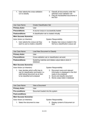 1. User selects the cross-validation               2. Classify all documents under the
      run to classify                                    selected cross-validation set
                                                      3. Flag all misclassified documents in
                                                         the GUI



Use Case Name:                Create Classification Set
Primary Actor:                User
Preconditions:                A source corpus is successfully loaded
Postconditions:               A classification set is created virtually
Main Success Scenarios:
Actor Action (or Intention)                       System Responsibility
   1. User selects the corpus set they                2. Display new corpus created in the
      want to use to create a classifier                 GUI as a classification corpus set



Use Case Name:                Load New Document to Classify
Primary Actor:                User
Preconditions:                Cross-validation set or classification set exist
Postconditions:               Substring matches and relates output data is store in
                              database
Main Success Scenarios:
Actor Action (or Intention)                       System Responsibility
   1. User decides which suffix tree to               2. Document name and relevant
      use for classification and loads in a              information is displayed in the GUI
      valid textual document as an item                  ready to be analysed
      to be classified and analysed                   3. Score and classify document
                                                      4. Stores output data in database



Use Case Name:                View a Document
Primary Actor:                User
Pre-conditions:               Document loaded into the system
Post-conditions:
Main Success Scenarios:
Actor Action (or Intention)                       System Responsibility
   1. Select the document to view                     2. Display content of document on
                                                         GUI



                                           20 of 93
 