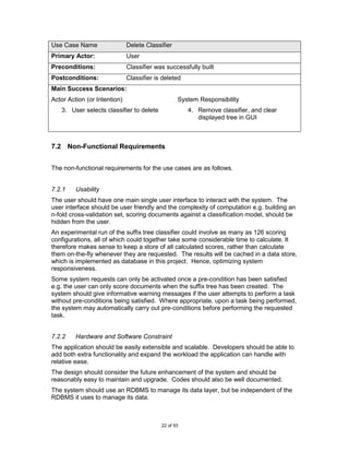 Use Case Name                 Delete Classifier
Primary Actor:                User
Preconditions:                Classifier was successfully built
Postconditions:               Classifier is deleted
Main Success Scenarios:
Actor Action (or Intention)                       System Responsibility
   3. User selects classifier to delete               4. Remove classifier, and clear
                                                         displayed tree in GUI



7.2 Non-Functional Requirements


The non-functional requirements for the use cases are as follows.


7.2.1    Usability
The user should have one main single user interface to interact with the system. The
user interface should be user friendly and the complexity of computation e.g. building an
n-fold cross-validation set, scoring documents against a classification model, should be
hidden from the user.
An experimental run of the suffix tree classifier could involve as many as 126 scoring
configurations, all of which could together take some considerable time to calculate. It
therefore makes sense to keep a store of all calculated scores, rather than calculate
them on-the-fly whenever they are requested. The results will be cached in a data store,
which is implemented as database in this project. Hence, optimizing system
responsiveness.
Some system requests can only be activated once a pre-condition has been satisfied
e.g. the user can only score documents when the suffix tree has been created. The
system should give informative warning messages if the user attempts to perform a task
without pre-conditions being satisfied. Where appropriate, upon a task being performed,
the system may automatically carry out pre-conditions before performing the requested
task.


7.2.2    Hardware and Software Constraint
The application should be easily extensible and scalable. Developers should be able to
add both extra functionality and expand the workload the application can handle with
relative ease.
The design should consider the future enhancement of the system and should be
reasonably easy to maintain and upgrade. Codes should also be well documented.
The system should use an RDBMS to manage its data layer, but be independent of the
RDBMS it uses to manage its data.



                                           22 of 93
 