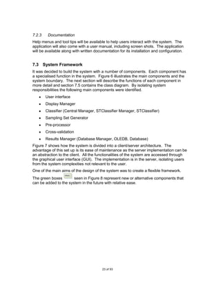 7.2.3    Documentation
Help menus and tool tips will be available to help users interact with the system. The
application will also come with a user manual, including screen shots. The application
will be available along with written documentation for its installation and configuration.


7.3 System Framework
It was decided to build the system with a number of components. Each component has
a specialised function in the system. Figure 6 illustrates the main components and the
system boundary. The next section will describe the functions of each component in
more detail and section 7.5 contains the class diagram. By isolating system
responsibilities the following main components were identified.
        User interface
        Display Manager
        Classifier (Central Manager, STClassifier Manager, STClassifier)
        Sampling Set Generator
        Pre-processor
        Cross-validation
        Results Manager (Database Manager, OLEDB, Database)
Figure 7 shows how the system is divided into a client/server architecture. The
advantage of this set up is its ease of maintenance as the server implementation can be
an abstraction to the client. All the functionalities of the system are accessed through
the graphical user interface (GUI). The implementation is in the server, isolating users
from the system complexities not relevant to the user.
One of the main aims of the design of the system was to create a flexible framework.
                   Others...

The green boxes        seen in Figure 8 represent new or alternative components that
can be added to the system in the future with relative ease.




                                         23 of 93
 