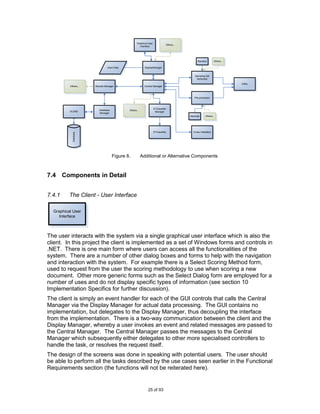 Graphical User
                                                                                Others...
                                                      Interface




                                                                                                 Random          Others...

                                Input Data                 DisplayManager


                                                                                               Sampling Set
                                                                                                Generator

                                                                                                                             Utility
          Others...    Results Manager                     Central Manager



                                                                                               Pre-processor



                                                                     STClassifier
                          Database           Others...
          OLEBD                                                       Manager
                          Manager
                                                                                            Stemmer     Others..




                                                                     STClassifier             Cross-Validation
            Database




                                     Figure 8.           Additional or Alternative Components



7.4 Components in Detail


7.4.1     The Client - User Interface

  Graphical User
     Interface



The user interacts with the system via a single graphical user interface which is also the
client. In this project the client is implemented as a set of Windows forms and controls in
.NET. There is one main form where users can access all the functionalities of the
system. There are a number of other dialog boxes and forms to help with the navigation
and interaction with the system. For example there is a Select Scoring Method form,
used to request from the user the scoring methodology to use when scoring a new
document. Other more generic forms such as the Select Dialog form are employed for a
number of uses and do not display specific types of information (see section 10
Implementation Specifics for further discussion).
The client is simply an event handler for each of the GUI controls that calls the Central
Manager via the Display Manager for actual data processing. The GUI contains no
implementation, but delegates to the Display Manager, thus decoupling the interface
from the implementation. There is a two-way communication between the client and the
Display Manager, whereby a user invokes an event and related messages are passed to
the Central Manager. The Central Manager passes the messages to the Central
Manager which subsequently either delegates to other more specialised controllers to
handle the task, or resolves the request itself.
The design of the screens was done in speaking with potential users. The user should
be able to perform all the tasks described by the use cases seen earlier in the Functional
Requirements section (the functions will not be reiterated here).


                                                              25 of 93
 