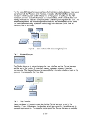 For this project Windows forms were chosen for the implementation because most users
are familiar with the Windows form interface. It creates a familiar interface on initial
interaction with the system and facilitates use of the system. In particular, the .NET
framework provides a wealth of controls and functionalities, which help to build a user
friendly interface and hides the complexity of the underlying workings from the user. The
different components are built as separate classes and the user interface or the client
can be implemented using a different methodology from Windows forms, such as
command line as illustrated.

                                   Select              Select Scoring
                                   Dialog                 Method




                                            Graphical User
                                                                    Command Line
                                              Interface




                 Input Data


                                                Display Manager




                                  Figure 9.             Client interface and Its Collaborating Components



7.4.2       Display Manager


  DisplayManager




The Display Manager is a layer between the User Interface and the Central Manager
and the rest of the system. It essentially passes messages between these two
components. The Display Manager is responsible for information displayed back to the
user and it manages also the input data.


                              Graphical User
                                                        Others...
                                Interface




    Input Data                      DisplayManager




                                    Central Manager




7.4.3       The Classifier
It was mentioned in the previous section that the Central Manager is part of the
classifier. Figure 10 illustrates the classifier, which is enclosed by the red box and its
connecting components. The classifier comprises of the Central Manager, a controller


                                                                        26 of 93
 