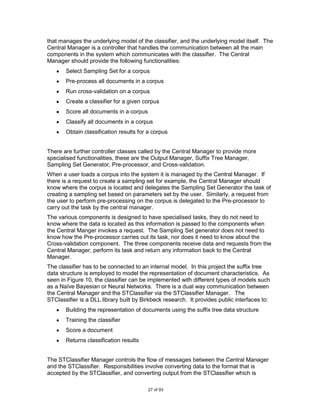 that manages the underlying model of the classifier, and the underlying model itself. The
Central Manager is a controller that handles the communication between all the main
components in the system which communicates with the classifier. The Central
Manager should provide the following functionalities:
       Select Sampling Set for a corpus
       Pre-process all documents in a corpus
       Run cross-validation on a corpus
       Create a classifier for a given corpus
       Score all documents in a corpus
       Classify all documents in a corpus
       Obtain classification results for a corpus


There are further controller classes called by the Central Manager to provide more
specialised functionalities, these are the Output Manager, Suffix Tree Manager,
Sampling Set Generator, Pre-processor, and Cross-validation.
When a user loads a corpus into the system it is managed by the Central Manager. If
there is a request to create a sampling set for example, the Central Manager should
know where the corpus is located and delegates the Sampling Set Generator the task of
creating a sampling set based on parameters set by the user. Similarly, a request from
the user to perform pre-processing on the corpus is delegated to the Pre-processor to
carry out the task by the central manager.
The various components is designed to have specialised tasks, they do not need to
know where the data is located as this information is passed to the components when
the Central Manger invokes a request. The Sampling Set generator does not need to
know how the Pre-processor carries out its task, nor does it need to know about the
Cross-validation component. The three components receive data and requests from the
Central Manager, perform its task and return any information back to the Central
Manager.
The classifier has to be connected to an internal model. In this project the suffix tree
data structure is employed to model the representation of document characteristics. As
seen in Figure 10, the classifier can be implemented with different types of models such
as a Naïve Bayesian or Neural Networks. There is a dual way communication between
the Central Manager and the STClassifier via the STClassifier Manager. The
STClassifier is a DLL library built by Birkbeck research. It provides public interfaces to:
       Building the representation of documents using the suffix tree data structure
       Training the classifier
       Score a document
       Returns classification results


The STClassifier Manager controls the flow of messages between the Central Manager
and the STClassifier. Responsibilities involve converting data to the format that is
accepted by the STClassifier, and converting output from the STClassifier which is

                                         27 of 93
 
