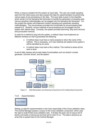When a corpus is loaded into the system as input data. The user can create sampling
sets from the initial corpus and also prepare the data for experimentation by performing
various types of pre-processing on the data. The input data is given to the classifier,
which sends it to the Sampling Set Generator to handle the generation of sampling sets.
Various sampling methodologies can be plugged into the Sampling Set Generator. For
this project the system will implement random sampling and systematic sampling
methodologies. The pre-processor provides the functionality for pre-processing data
passed to it. Similarly, various methods of pre-processing can be plugged into the
system with relative ease. Currently, the system provides stemming, stop word removal,
and punctuation removal.
In order for a method to plug into the system, a method class must implement an
IMethod interface so that it guarantees the following:
                    A method class must have a name property to return the name of the
                    method. This is necessary, so if new methods are added to the system it
                    will be identified by its name.
                    A method class must have a Run method. This method is where all the
                    work is done
A set of utility classes will provide helper functionalities such as random number
generator, common divisor, and file system.


                           Systematic      Random       Snowball




                                         Sampling Set
                                          Generator

                                                                         Utility
 Central Manager



                                        Pre-processor




                       Stop
                       Word       Punctuation
                                                 Stemmer      Others..
                      Removal      Removal


         Figure 11.      Data Manipulation and Cleansing Components and Its Collaborating Components



7.4.5       Experimentation


 Cross-Validation




Setting up data for experimentation is the main responsibly of the Cross-validation class.
The Central Manager passes a corpus to the Cross-validation component, which uses
the data to build N-fold cross-validation sets. It divides the given set of corpus into N
blocks and builds a training set and test set for each N run. The data is stored as an
array that is passed back to the Central Manager.

                                                        29 of 93
 