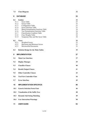 7.5     Class Diagram                                32

8      DATABASE                                      33

8.1    Entities                                      33
  8.1.1    Score Table                               33
  8.1.2    Source Table                              33
  8.1.3    Configuration Table                       33
  8.1.4    Score Functions Table                     33
  8.1.5    Match Normalisation Functions Table       34
  8.1.6    Tree Normalisation Functions Table        34
  8.1.7    Classification Condition Table            34
  8.1.8    Class Weights Table                       34
  8.1.9    Temporary Max and Min Score Table         34

8.2    Views                                         35
  8.2.1    Weighted Scores                           35
  8.2.2    Maximum and Minimum Scores                35
  8.2.3    Misclassified Documents                   35

8.3     Relation Design for the Main Tables          35

9      IMPLEMENTATION                                37

9.1     Main User Interface                          37

9.2     Display Manager                              39

9.3     Classifier Classes                           40

9.4     Results Output Classes                       41

9.5     Other Controller Classes                     43

9.6     TreeView Controller Class                    44

9.7     Error Interface                              45

10      IMPLEMENTATION SPECIFICS                     46

10.1    Generic Selection Form Class                 46

10.2    Visualisation of the Suffix Tree             48

10.3    Dynamic Sub-String Matching                  49

10.4    User Interaction Warnings                    50

11      USER GUIDE                                   53



                                           3 of 93
 