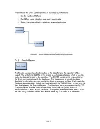 The methods the Cross-Validation class is expected to perform are:
          Set the number of N-folds
          Run N-fold cross-validation on a given source data
          Return the cross-validation sets in an array data structure



 Central Manager




                               Cross-Validation




                      Figure 12.       Cross-validation and Its Collaborating Components



7.4.6        Results Manager


 Results Manager




The Results Manager handles the output of the classifier and the repository of the
output. The underlying RDBMS of this project is an Access database, which is used to
cache the data generated by the classifier. The OLEDB component is responsible for
the direct communication with the database. This class needs to provide the basic
database functionalities such as read/write/ delete in a generic fashion. It is through the
Database Manager object that all communication with the OLEDB library occurs, and the
data flow between the Results Manager. The Database Manager manages the OLEDB.
The green boxes illustrate that the information system for the system does not
necessarily has to be an Access database. The system is designed to be able to store
the data using a different means with relative ease, e.g. XML files, SQL server etc.




                                                  30 of 93
 
