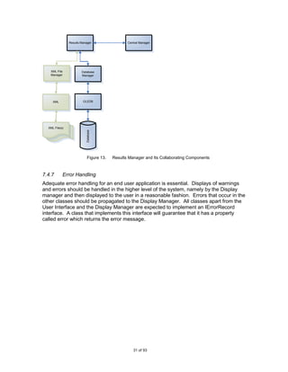 Results Manager                 Central Manager




   XML File             Database
   Manager              Manager




     XML                 OLEDB




  XML File(s)
                           Database




                            Figure 13.   Results Manager and Its Collaborating Components



7.4.7       Error Handling
Adequate error handling for an end user application is essential. Displays of warnings
and errors should be handled in the higher level of the system, namely by the Display
manager and then displayed to the user in a reasonable fashion. Errors that occur in the
other classes should be propagated to the Display Manager. All classes apart from the
User Interface and the Display Manager are expected to implement an IErrorRecord
interface. A class that implements this interface will guarantee that it has a property
called error which returns the error message.




                                                   31 of 93
 