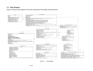 7.5 Class Diagram
Figure 14 shows a class diagram of the main components of the system discussed above


                                                                                                                                                    Controllers::DisplayManager
                               MainForm
                                                                                         -nodeMgr : TreeViewNodeManager
  -tvExplorer                                                                            -classifier : CentralManager
  -sTreeView                                                                             -dbProvider : string
  -rtxtView                                                                              -dbUserId : string
  -rtxtInfo                                                                              -dbPassword : string
  -mItemAddRCorpus_Click(in sender : object, in e)                                       -dbName : string
  -mitemSelectSampling_Click(in sender : object, in e)                      -Controlled By
                                                                                         -dbAccessMode : string                                                                                                                                                      1
  -mitemPreprocess_Click(in sender : object, in e)                                       +AddNode(in destNode : TreeNode, in nodeNames : string[], in imageIdx : TreeImages, in selectedImageIdx : TreeImages)
  -mitemCrossValidation_Click(in sender : object, in e)                                  +FindNode(in selectedNode : TreeNode, in nodeName : string) : TreeNode
  -CreateSTree_Click(in sender : object, in e)                              1..*
                                                                                         +DisplayBlank()
  -DeleteSTree_Click(in sender : object, in e)                                           +DisplayFile(in filePathname : string)
  -DisplaySuffixTree_Click(in sender : object, in e)                                     +SelectSampleCorpus(in defaultCorpus : string, in sourceNode : TreeNode, in destNode : TreeNode)
  -AddNewDoc_Click(in sender : object, in e)                                             +AddNewClassificationSet(in treeStructure : TreeView, in sourceNode : TreeNode, in destRoot : string)
  -AddClassificationSet_Click(in sender : object, in e)                            1     +PerformPreprocessing(in defaultCorpus : string, in sourceNode : TreeNode, in destNode : TreeNode)
  -ScoreAllDoc_Click(in sender : object, in e)                                           -PerformCrossValidation(in defaultCorpus : string, in sourceNode : TreeNode, in destNode : TreeNode)
  -ClassifyAllDocs_Click(in sender : object, in e)                                       +SetupSTree(in defaultCorpus : string, in sourceFilesNode : TreeNode, in STreeNode : TreeNode)
                                                                                         +DisplayScoresByDoc(in displayView : ListView, in sourceNode : TreeNode, in filepath : string)
                                                                                         +ScoreAllDocuments(in sourceDataNode : TreeNode, in sTreeNodeName : string)
                                                                                         +ClassifyAllDocuments(in sourceDataNode : TreeNode, in sTreeNodeName : string)
                                                                                         +FlagMisClassifiedDocuments(in sourceNodePath : string, in sourceDataNode : TreeNode, in sf : int, in mn : int, in tn : int)
                                                                                         +DeleteScores(in parentPath : string)
                                                                                         +DeleteSTree(in STreeNode : TreeNode)
                                                                                         +DisplaySTree(in displayTxt : Label, in diplayView : TreeView, in defaultCorpus : string, in dataSource : TreeNode, in STreeNode : TreeNode)                                                           Controllers::SampleSetGenerator
                                                                                         +GetMatchInfo(in text : string, in STreeNode : TreeNode) : string                                                                                                               -error : string
                                                                                         +CleanupDatabase()                                                                                                                                              -Controls
                                                                                                                                                                                                                                                                         -methodNames : string[] = new string[] {"Census", "Random", "Systematic"}
                                                                                                                                                                                                                                                                         +ErrorMessage() : string
                                                                                                                                                                1                                                                                               1        -CodeToName(in code : int) : string
                                                                                                                                                                                                                                                                         +Run(in resourcePath : string, in destPath : string, in selectMethod : string)
                                                                                                                                                                                            1       -Controls                                                            +MethodNames() : string[]


                                                                                                                                                                                  Classifier::CentralManager
                                                                                                                                            -sampler : SampleSetGenerator
                                                                                                                                            -preprocessor : Preprocessor                                                                                                                                       Controllers::CrossValidation
                                                                                                                                      1     -crossValidator : CrossValidation                                                                                                                              -folds : Array[]
                                                                                                                                            -dataModelMgr : SuffixTreeManager                                                                                                                              -noOfFolds : int
                                                                                                                                            -outputMgr : DatabaseManager                                                                                                                                   -minFold : int = 2
                                                                                                                                                                                                                                                          1
                                                                                                                                            -error : string                                                                                                                                                -maxFold : int = 10
                                                              1       -Controls
                                                                                                                                            +Create(in key : string, in classNames : string[], in depth : int, in classFiles : FileInfo[][]) : bool                                                        -error : string
                                                                                                                                            +Contains(in key : string) : bool                                                                             -Performs                                  1     +ErrorMessage() : string
                                                    Output::DatabaseManager                                                                 +Remove(in key : string)                                                                                                                                       +CrossValidation(in folds : int)
                                                                                                                                            +GetClassNames(in key : string) : string[]                                                                                                                     +Run(in path : string) : Array[]
  -dbAccess : OLEDB                                                                                                                         +GetClassScores(in key : string, in className : string, in doc : string) : double[,,]                         1
  -dbProvider : string                                                                                                                                                                                                                                                                                     +FoldCount() : int
                                                                                                                                            +ErrorMessage() : string
  -dbUserId : string                                                                                                                        +CentralManager()                                                                                             -Controls
  -dbPassword : string                                                                                                                      +GetModel(in key : string) : EMSTreeClassifier
  -dbName : string                                                                                                                          +GetFrequency(in key : string, in matchText : string, in classIdx : int) : int                                                                       Controllers::Preprocessor
  -ScoresTable : string = "Scores"                                                                                                          +Sampler() : SampleSetGenerator                                                                               1
  -ConfigTable : string = "Config"                                                                                                                                                                                                                                                 -stopWordFile : string
                                                                                                                                            +Preprocessor() : Preprocessor
  -ClassWeightsTable : string = "ClassWeights"                                                                                                                                                                                                                                     -punctuationFile : string
                                                                                                                                            +CrossValidator() : CrossValidation
  -ClassifiedTable : string = "qry3a_MaxWScoreClass"                                                                                                                                                                                                                               -methodNames : string[] = new string[methodCount]
                                                                                                                                            +OutputManager() : DatabaseManager
  -MisClassifyFiles : string = "qry2b_MisClassifiedByFile"                                                                                                                                                                                                                         -error : string
  -MatchByClass : string = "zqry2b_matchByClass_Crosstab"                                                                                                                                                                                                                          +ErrorMessage() : string
  -error : string                                                                                                                                                                           1                                                                               1      +Preprocessor()
  -bOpen : bool                                                                                                                                                                                                                                                                    -SetupMethodNames()
  +ErrorMessage() : string                                                                                                                                                                                                                                                         -CodeToName(in code : int) : string
  +DatabaseManager()                                                                                                                                                                                                                                                               +Run(in content : string, in type : string) : string
  +SelectScoresByFile(in parentPathNode : string, in filePath : string) : OleDbDataReader                                                                                                                                                                                          +MethodNames() : string[]
  +SelectMisClassifiedDocuments(in parentPathNode : string, in sf : int, in mn : int, in tn : int) : OleDbDataReader
  +SelectClassifiedClass(in sourceNodePath : string, in filepath : string, in sf : int, in mn : int, in tn : int) : OleDbDataReader                                                                                                                                                                        1
  +DeleteScores(in ParentNodePath : string)
  +Provider() : string
  +UserId() : string
  +Password() : string                                                                                                                                                                     1       -Controls                                                                                               1        -Has
  +DatabaseName() : string
                                                                                                                                                                              Classifier::SuffixTreeManager                                                                                        DataMining::StopWord
                                                              1
                                                                                                                                           -createdSTreeList : SortedList                                                                                                                  -name : string
                                                                                                                                           -error : string                                                                                                                                 -stringList : ArrayList = new ArrayList()
                                                              1       -Access Database                                                                                                                                                                                                     -error : string
                                                                                                                                           +Create(in key : string, in classNames : string[], in depth : int, in classFiles : FileInfo[][]) : bool
                                                                                                                                           +Contains(in key : string) : bool                                                                                                               +Name() : string
                                                          Output::OLEDB                                                                    +Remove(in key : string)                                                                                                                        +Run(in text : string) : string
        -oleDbDataAdapter : OleDbDataAdapter                                                                                               +GetClassNames(in key : string) : string[]                                                                                                      +ErrorMessage() : string
        -oleDbConnection : OleDbConnection                                                                                                 +GetClassScores(in key : string, in className : string, in doc : string) : double[,,]                                                           +StopWord(in filePathName : string)
        -oleDbInsertCommand : OleDbCommand                                                                                                 +ErrorMessage() : string                                                                                                                        +Add(in filePathName : string)
        -oleDbDeleteCommand : OleDbCommand                                                                                                 +SuffixTreeManager()                                                                                                                            -AddWord(in targetWord : string)
        -oleDbUpdateCommand : OleDbCommand                                                                                                 -AddSTreeToCache(in key : string, in sTree : EMSTreeClassifier) : bool                                                                          +Clear()
        -oleDbSelectCommand : OleDbCommand                                                                                                 +GetModel(in key : string) : EMSTreeClassifier                                                                                                  +Reset()                                                       1   -Controls
        +oleDbDataReader : OleDbDataReader                                                                                                 +GetFrequency(in key : string, in matchText : string, in classIdx : int) : int                                                                  +Contains(in word : string) : bool
        -command : COMMAND                                                                                                                                                                                                                                                                 +StringList() : ArrayList
        -error : string                                                                                                                                                                    1
        -bOpen : bool
        +ErrorMessage() : string                                                                                                                                                         1..*      -Access
                                                                                                                                                                                                                                                                                                                    Controllers::TreeViewNodeManager
        +IsOpen() : bool
        +InsertCommand() : string                                                                                                                                                                                                                                            -error : string
                                                                                                                                                                                     EMSTreeClassifier
        +DeleteCommand() : string                                                                                                                                                                                                                                            +ErrorMessage() : string
        +UpdateCommand() : string                                                                                                         -className : string[]
                                                                                                                                                                                                                                                                             +ChildNameExist(in TargetNode : TreeNode, in matchName : string) : bool
        +SelectCommand() : string                                                                                                         -dictionary : string[]
                                                                                                                                                                                                                                                                             +GetClassFiles(in classFileParent : TreeNode) : FileInfo[][]
        +GetReader() : OleDbDataReader                                                                                                    -dictionaryByClass : string[][]
                                                                                                                                                                                                                                                                             +GetChildrenNodeNames(in targetNode : TreeNode) : string[]
        +ExecuteCommand() : bool                                                                                                          -mergedTree : EMSTreeClassifier.EMSTree
                                                                                                                                                                                                                                                                             +GetTreeNode(in targetNodeName : string, in Parentnode : TreeNode) : TreeNode
        -SelectReader() : OleDbDataReader                                                                                                 +addToClass(in txt : string, in class : string)                                                                                    +DisplaySTree(in displayView : TreeView, in sTree : EMSTreeClassifier, in classFreqToDisplay : string[])
        -UpdateReader() : OleDbDataReader                                                                                                 +classIntToName(in classInt : int) : string                                                                                        +AddItemToTreeView(in root : TreeNode, in childNames : params string[]) : TreeNode
        -InsertReader() : OleDbDataReader                                                                                                 +classNameToInt(in className : string) : int                                                                                       +AddCrossValidationSetsToTreeView(in sourceNode : TreeNode, in content : Array[])
        -DeleteReader() : OleDbDataReader                                                                                                 +classScore(in example : string, in class : string, in nsf : int, in nmnf : int, in ntnf : int) : double[,,]                       -PopulateRunNode(in content : Array[], in testSetNum : int, in parentNode : TreeNode)
        +OLEDB()                                                                                                                          +maxScore(in a : double[]) : static int                                                                                            -Combine(in array1 : FileInfo[][], in array2 : FileInfo[][]) : FileInfo[][]
        +Open(in Provider : string, in UserID : string, in Password : string, in DatabaseName : string, in Mode : string)                 +setDepth(in d : int)                                                                                                              +AddItem(in destNode : TreeNode, in newNodeName : string, in imageIdx : TreeImages) : TreeNode
        +Close()                                                                                                                          +train(in classTrainingFiles : <unspecified>[][]) : bool                                                                           -CreateNewNode(in nodeName : string, in imageIdx : TreeImages) : TreeNode




                                                                                                                                                               Figure 14.                        Class Diagram



                                                                                                            32 of 93
 