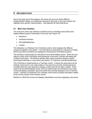 9 IMPLEMENTATION

Due to the large size of the program, this report will not cover all the different
implementation details, but instead the discussion will focus on the main classes and
highlight some specific implementation. See Appendix B Class Definitions.


9.1 Main User Interface
The main form of the user interface is divided into four resizable panes which each
display different types of information to the user (see Figure 16):
       tvExplorer
       rtxtView/sTreeView.
       lblTreeDetail/listView
       rTxtInfo
The tvExplorer is a Windows Form TreeView control, which displays the different
corpuses available in the system. The information is presented as a hierarchy of nodes,
like the way files and folders are displayed in the left pane of Windows Explorer.
The rtxtView is implemented as a Windows Forms RichTextBox control. When the user
selects a child node in tvExplorer that represents a document, rtxtView will display the
content of document. The rtxtView will also allow users to perform dynamic n-gram
(sub-string) matching on a document (see section 10.3 Dynamic Sub-String Matching).
The sTreeView is implemented as a TreeView control. It shares the same pane as the
rtxtView control and is only made visible on the main form (and the rtxtView becomes
invisible) when the user requests to display a suffix tree that has been created. At the
same time the lblSTreeDetail control, which is implemented as a Windows Form Label
control will display description about the suffix tree currently displayed in the sTreeView
control. ListView is a Windows Form ListView control which provides information related
to the current content of the rtxtView control.
RtxtInfo is a RichText control and displays classification summary regarding a document.




                                        37 of 93
 
