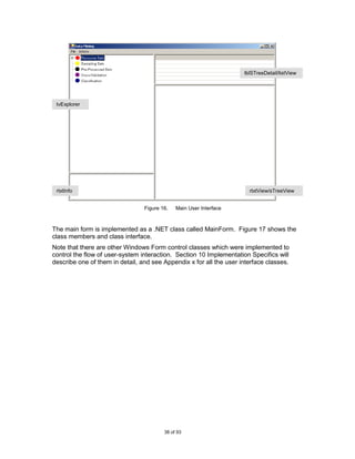 lblSTreeDetail/listView




 tvExplorer




 rtxtInfo                                                              rtxtView/sTreeView


                                 Figure 16.   Main User Interface



The main form is implemented as a .NET class called MainForm. Figure 17 shows the
class members and class interface.
Note that there are other Windows Form control classes which were implemented to
control the flow of user-system interaction. Section 10 Implementation Specifics will
describe one of them in detail, and see Appendix x for all the user interface classes.




                                         38 of 93
 