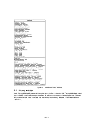 MainForm
-tvExplorer : TreeView
-mainMenu1 : MainMenu
-mItemResources : MenuItem
-mItemAddRCorpus : MenuItem
-mitemSelectSampling : MenuItem
-mitemPreprocess : MenuItem
-mitemCrossValidation : MenuItem
-cmenu : ContextMenu
-AddClassificationSet : MenuItem
-ClassifyAllDocs : MenuItem
-ClassifyAllNewDocuments : MenuItem
-ScoreAllNewDocs : MenuItem
-fdrdialogCorpus : FolderBrowserDialog
-components : IContainer
-sTreeView : TreeView
-pnlSTreeView : Panel
-lblSTreeDetail : Label
-openFileDialog1 : OpenFileDialog
-pnltxtView : Panel
-listView1 : ListView
-rtxtView : RichTextBox
-pnlExplorerTree : Panel
-rtxtInfo : RichTextBox
-centralMgr : CentralManager
-toolTip1 : ToolTip
-splitter1 : Splitter
-splitter2 : Splitter
-splitter3 : Splitter
-splitter4 : Splitter
-menuItem1 : MenuItem
+MainForm()
#Dispose(in disposing : bool)
-InitializeComponent()
-Main()
-MainForm_Load(in sender : object, in e : EventArgs)
-mItemAddRCorpus_Click(in sender : object, in e : EventArgs)
-tvExplorer_AfterSelect(in sender : object, in e : TreeViewEventArgs)
-mitemSelectSampling_Click(in sender : object, in e : EventArgs)
-mitemPreprocess_Click(in sender : object, in e : EventArgs)
-mitemCrossValidation_Click(in sender : object, in e : EventArgs)
-cmenu_Popup(in sender : object, in e : EventArgs)
-CreateSTreeMenuItems()
-CreateSTree_Click(in sender : object, in e : EventArgs)
-DeleteSTree_Click(in sender : object, in e : EventArgs)
-DisplaySuffixTree_Click(in sender : object, in e : EventArgs)
-GetDataSourceNode(in sTreeNode : TreeNode) : TreeNode
-AddNewDoc_Click(in sender : object, in e : EventArgs)
-AddClassificationSet_Click(in sender : object, in e : EventArgs)
-rtxtView_MouseUp(in sender : object, in e : MouseEventArgs)
-rtxtView_MouseEnter(in sender : object, in e : EventArgs)
-ScoreAllDoc_Click(in sender : object, in e : EventArgs)
-ClassifyAllDocs_Click(in sender : object, in e : EventArgs)
-ClassifyAllNewDocuments_Click(in sender : object, in e : EventArgs)


                                                   Figure 17.           MainForm Class Definition

9.2 Display Manager
The DisplayManager contains methods which collaborate with the CentralManager class
to obtain information from the classifier. It also contains methods to display the relevant
information in the user interface (i.e. the MainForm class). Figure 18 shows the class
definition.




                                                                    39 of 93
 