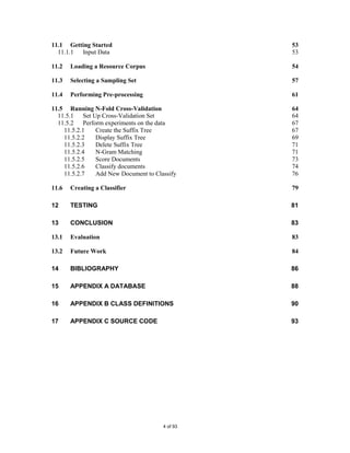 11.1 Getting Started                           53
  11.1.1 Input Data                            53

11.2   Loading a Resource Corpus               54

11.3   Selecting a Sampling Set                57

11.4   Performing Pre-processing               61

11.5 Running N-Fold Cross-Validation           64
  11.5.1 Set Up Cross-Validation Set           64
  11.5.2 Perform experiments on the data       67
    11.5.2.1  Create the Suffix Tree           67
    11.5.2.2  Display Suffix Tree              69
    11.5.2.3  Delete Suffix Tree               71
    11.5.2.4  N-Gram Matching                  71
    11.5.2.5  Score Documents                  73
    11.5.2.6  Classify documents               74
    11.5.2.7  Add New Document to Classify     76

11.6   Creating a Classifier                   79

12     TESTING                                 81

13     CONCLUSION                              83

13.1   Evaluation                              83

13.2   Future Work                             84

14     BIBLIOGRAPHY                            86

15     APPENDIX A DATABASE                     88

16     APPENDIX B CLASS DEFINITIONS            90

17     APPENDIX C SOURCE CODE                  93




                                     4 of 93
 