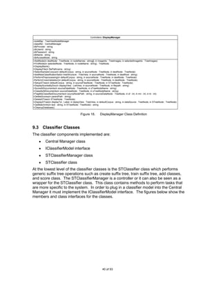 Controllers::DisplayManager
-nodeMgr : TreeViewNodeManager
-classifier : CentralManager
-dbProvider : string
-dbUserId : string
-dbPassword : string
-dbName : string
-dbAccessMode : string
+AddNode(in destNode : TreeNode, in nodeNames : string[], in imageIdx : TreeImages, in selectedImageIdx : TreeImages)
+FindNode(in selectedNode : TreeNode, in nodeName : string) : TreeNode
+DisplayBlank()
+DisplayFile(in filePathname : string)
+SelectSampleCorpus(in defaultCorpus : string, in sourceNode : TreeNode, in destNode : TreeNode)
+AddNewClassificationSet(in treeStructure : TreeView, in sourceNode : TreeNode, in destRoot : string)
+PerformPreprocessing(in defaultCorpus : string, in sourceNode : TreeNode, in destNode : TreeNode)
-PerformCrossValidation(in defaultCorpus : string, in sourceNode : TreeNode, in destNode : TreeNode)
+SetupSTree(in defaultCorpus : string, in sourceFilesNode : TreeNode, in STreeNode : TreeNode)
+DisplayScoresByDoc(in displayView : ListView, in sourceNode : TreeNode, in filepath : string)
+ScoreAllDocuments(in sourceDataNode : TreeNode, in sTreeNodeName : string)
+ClassifyAllDocuments(in sourceDataNode : TreeNode, in sTreeNodeName : string)
+FlagMisClassifiedDocuments(in sourceNodePath : string, in sourceDataNode : TreeNode, in sf : int, in mn : int, in tn : int)
+DeleteScores(in parentPath : string)
+DeleteSTree(in STreeNode : TreeNode)
+DisplaySTree(in displayTxt : Label, in diplayView : TreeView, in defaultCorpus : string, in dataSource : TreeNode, in STreeNode : TreeNode)
+GetMatchInfo(in text : string, in STreeNode : TreeNode) : string
+CleanupDatabase()


                                              Figure 18.         DisplayManager Class Definition



9.3 Classifier Classes
The classifier components implemented are:
           Central Manager class
           IClassifierModel interface
           STClassifierManager class
           STClassifier class
At the lowest level of the classifier classes is the STClassifier class which performs
generic suffix tree operations such as create suffix tree, train suffix tree, add classes,
and score class. The STClassifierManager is a controller or it can also be seen as a
wrapper for the STClassifier class. This class contains methods to perform tasks that
are more specific to the system. In order to plug in a classifier model into the Central
Manager it must implement the IClassifierModel interface. The figures below show the
members and class interfaces for the classes.




                                                                   40 of 93
 