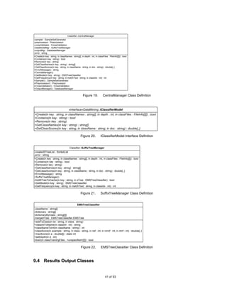 Classifier::CentralManager
-sampler : SampleSetGenerator
-preprocessor : Preprocessor
-crossValidator : CrossValidation
-dataModelMgr : SuffixTreeManager
-outputMgr : DatabaseManager
-error : string
+Create(in key : string, in classNames : string[], in depth : int, in classFiles : FileInfo[][]) : bool
+Contains(in key : string) : bool
+Remove(in key : string)
+GetClassNames(in key : string) : string[]
+GetClassScores(in key : string, in className : string, in doc : string) : double[,,]
+ErrorMessage() : string
+CentralManager()
+GetModel(in key : string) : EMSTreeClassifier
+GetFrequency(in key : string, in matchText : string, in classIdx : int) : int
+Sampler() : SampleSetGenerator
+Preprocessor() : Preprocessor
+CrossValidator() : CrossValidation
+OutputManager() : DatabaseManager


                                                      Figure 19.            CentralManager Class Definition



                                      «interface»DataMining::IClassifierModel
+Create(in key : string, in classNames : string[], in depth : int, in classFiles : FileInfo[][]) : bool
+Contains(in key : string) : bool
+Remove(in key : string)
+GetClassNames(in key : string) : string[]
+GetClassScores(in key : string, in className : string, in doc : string) : double[,,]

                                                   Figure 20.             IClassifierModel Interface Definition


                                       Classifier::SuffixTreeManager
-createdSTreeList : SortedList
-error : string
+Create(in key : string, in classNames : string[], in depth : int, in classFiles : FileInfo[][]) : bool
+Contains(in key : string) : bool
+Remove(in key : string)
+GetClassNames(in key : string) : string[]
+GetClassScores(in key : string, in className : string, in doc : string) : double[,,]
+ErrorMessage() : string
+SuffixTreeManager()
-AddSTreeToCache(in key : string, in sTree : EMSTreeClassifier) : bool
+GetModel(in key : string) : EMSTreeClassifier
+GetFrequency(in key : string, in matchText : string, in classIdx : int) : int

                                                   Figure 21.             SuffixTreeManager Class Definition


                                                EMSTreeClassifier
-className : string[]
-dictionary : string[]
-dictionaryByClass : string[][]
-mergedTree : EMSTreeClassifier.EMSTree
+addToClass(in txt : string, in class : string)
+classIntToName(in classInt : int) : string
+classNameToInt(in className : string) : int
+classScore(in example : string, in class : string, in nsf : int, in nmnf : int, in ntnf : int) : double[,,]
+maxScore(in a : double[]) : static int
+setDepth(in d : int)
+train(in classTrainingFiles : <unspecified>[][]) : bool

                                                    Figure 22.            EMSTreeClassitier Class Definition



9.4 Results Output Classes


                                                                               41 of 93
 
