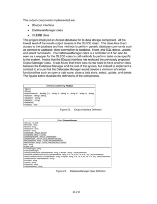 The output components implemented are:
            IOutput interface
            DatabaseManager class
            OLEDB class
This project employed an Access database for its data storage component. At the
lowest level of the results output classes is the OLEDB class. This class has direct
access to the database and has methods to perform generic database commands such
as connect to database, close connection to database, insert, and SQL delete, update,
and select commands. The DatabaseManager class is a controller or it can also be
seen as a wrapper for the OLEDB class to call methods to perform tasks more specific
to the system. Notice that the IOutput interface has replaced the previously proposed
Output Manager class. It was found that there was no real need to have another class
between the Database Manager and the rest of the system, but instead to implement a
contract to ensure that the Database Manager would provide a minimum of certain
functionalities such as open a data store, close a data store, select, update, and delete.
The figures below illustrate the definitions of the components.


                                 «interface»DataMining::IOutput
+Open()
+Close()
+InsertScores(in : double[,,], in : string, in : string, in : string, in : string, in : string)
+Select(in : string) : string
+Update(in : string)
+Delete(in : string)
+DeleteAll()
+IsOpen() : bool

                                                      Figure 23.          IOutput Interface Definition



                                                  Output::DatabaseManager
-dbAccess : OLEDB
-dbProvider : string
-dbUserId : string
-dbPassword : string
-dbName : string
-ScoresTable : string = "Scores"
-ConfigTable : string = "Config"
-ClassWeightsTable : string = "ClassWeights"
-ClassifiedTable : string = "qry3a_MaxWScoreClass"
-MisClassifyFiles : string = "qry2b_MisClassifiedByFile"
-MatchByClass : string = "zqry2b_matchByClass_Crosstab"
-error : string
-bOpen : bool
+ErrorMessage() : string
+DatabaseManager()
+SelectScoresByFile(in parentPathNode : string, in filePath : string) : OleDbDataReader
+SelectMisClassifiedDocuments(in parentPathNode : string, in sf : int, in mn : int, in tn : int) : OleDbDataReader
+SelectClassifiedClass(in sourceNodePath : string, in filepath : string, in sf : int, in mn : int, in tn : int) : OleDbDataReader
+DeleteScores(in ParentNodePath : string)
+Provider() : string
+UserId() : string
+Password() : string
+DatabaseName() : string


                                                Figure 24.          DatabaseManager Class Definition




                                                                        42 of 93
 