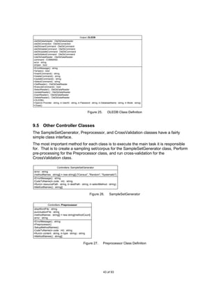 Output::OLEDB
-oleDbDataAdapter : OleDbDataAdapter
-oleDbConnection : OleDbConnection
-oleDbInsertCommand : OleDbCommand
-oleDbDeleteCommand : OleDbCommand
-oleDbUpdateCommand : OleDbCommand
-oleDbSelectCommand : OleDbCommand
+oleDbDataReader : OleDbDataReader
-command : COMMAND
-error : string
-bOpen : bool
+ErrorMessage() : string
+IsOpen() : bool
+InsertCommand() : string
+DeleteCommand() : string
+UpdateCommand() : string
+SelectCommand() : string
+GetReader() : OleDbDataReader
+ExecuteCommand() : bool
-SelectReader() : OleDbDataReader
-UpdateReader() : OleDbDataReader
-InsertReader() : OleDbDataReader
-DeleteReader() : OleDbDataReader
+OLEDB()
+Open(in Provider : string, in UserID : string, in Password : string, in DatabaseName : string, in Mode : string)
+Close()


                                                        Figure 25.           OLEDB Class Definition



9.5 Other Controller Classes
The SampleSetGenerator, Preprocessor, and CrossValidation classes have a fairly
simple class interface.
The most important method for each class is to execute the main task it is responsible
for. That is to create a sampling set/corpus for the SampleSetGenerator class, Perform
pre-processing for the Preprocessor class, and run cross-validation for the
CrossValidation class.

                        Controllers::SampleSetGenerator
-error : string
-methodNames : string[] = new string[] {"Census", "Random", "Systematic"}
+ErrorMessage() : string
-CodeToName(in code : int) : string
+Run(in resourcePath : string, in destPath : string, in selectMethod : string)
+MethodNames() : string[]

                                                          Figure 26.           SampleSetGenerator


               Controllers::Preprocessor
-stopWordFile : string
-punctuationFile : string
-methodNames : string[] = new string[methodCount]
-error : string
+ErrorMessage() : string
+Preprocessor()
-SetupMethodNames()
-CodeToName(in code : int) : string
+Run(in content : string, in type : string) : string
+MethodNames() : string[]

                                                    Figure 27.           Preprocessor Class Definition




                                                                         43 of 93
 