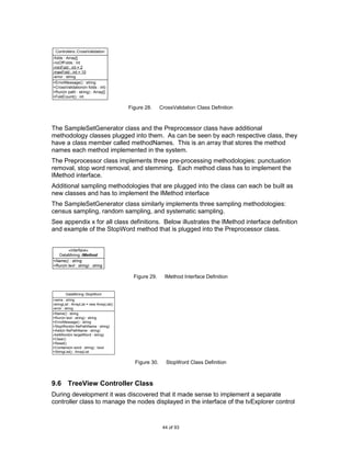 Controllers::CrossValidation
-folds : Array[]
-noOfFolds : int
-minFold : int = 2
-maxFold : int = 10
-error : string
+ErrorMessage() : string
+CrossValidation(in folds : int)
+Run(in path : string) : Array[]
+FoldCount() : int

                                            Figure 28.     CrossValidation Class Definition



The SampleSetGenerator class and the Preprocessor class have additional
methodology classes plugged into them. As can be seen by each respective class, they
have a class member called methodNames. This is an array that stores the method
names each method implemented in the system.
The Preprocessor class implements three pre-processing methodologies: punctuation
removal, stop word removal, and stemming. Each method class has to implement the
IMethod interface.
Additional sampling methodologies that are plugged into the class can each be built as
new classes and has to implement the IMethod interface
The SampleSetGenerator class similarly implements three sampling methodologies:
census sampling, random sampling, and systematic sampling.
See appendix x for all class definitions. Below illustrates the IMethod interface definition
and example of the StopWord method that is plugged into the Preprocessor class.


        «interface»
   DataMining::IMethod
+Name() : string
+Run(in text : string) : string

                                              Figure 29.     IMethod Interface Definition


        DataMining::StopWord
-name : string
-stringList : ArrayList = new ArrayList()
-error : string
+Name() : string
+Run(in text : string) : string
+ErrorMessage() : string
+StopWord(in filePathName : string)
+Add(in filePathName : string)
-AddWord(in targetWord : string)
+Clear()
+Reset()
+Contains(in word : string) : bool
+StringList() : ArrayList


                                              Figure 30.     StopWord Class Definition



9.6 TreeView Controller Class
During development it was discovered that it made sense to implement a separate
controller class to manage the nodes displayed in the interface of the tvExplorer control


                                                            44 of 93
 