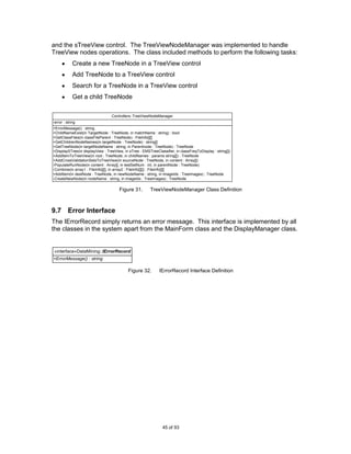 and the sTreeView control. The TreeViewNodeManager was implemented to handle
TreeView nodes operations. The class included methods to perform the following tasks:
             Create a new TreeNode in a TreeView control
             Add TreeNode to a TreeView control
             Search for a TreeNode in a TreeView control
             Get a child TreeNode

                                  Controllers::TreeViewNodeManager
-error : string
+ErrorMessage() : string
+ChildNameExist(in TargetNode : TreeNode, in matchName : string) : bool
+GetClassFiles(in classFileParent : TreeNode) : FileInfo[][]
+GetChildrenNodeNames(in targetNode : TreeNode) : string[]
+GetTreeNode(in targetNodeName : string, in Parentnode : TreeNode) : TreeNode
+DisplaySTree(in displayView : TreeView, in sTree : EMSTreeClassifier, in classFreqToDisplay : string[])
+AddItemToTreeView(in root : TreeNode, in childNames : params string[]) : TreeNode
+AddCrossValidationSetsToTreeView(in sourceNode : TreeNode, in content : Array[])
-PopulateRunNode(in content : Array[], in testSetNum : int, in parentNode : TreeNode)
-Combine(in array1 : FileInfo[][], in array2 : FileInfo[][]) : FileInfo[][]
+AddItem(in destNode : TreeNode, in newNodeName : string, in imageIdx : TreeImages) : TreeNode
-CreateNewNode(in nodeName : string, in imageIdx : TreeImages) : TreeNode

                                      Figure 31.         TreeViewNodeManager Class Definition



9.7 Error Interface
The IErrorRecord simply returns an error message. This interface is implemented by all
the classes in the system apart from the MainForm class and the DisplayManager class.


«interface»DataMining::IErrorRecord
+ErrorMessage() : string

                                            Figure 32.        IErrorRecord Interface Definition




                                                                45 of 93
 