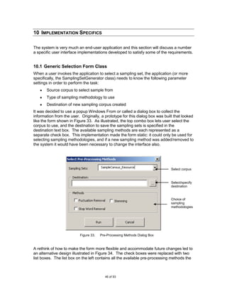 10 IMPLEMENTATION SPECIFICS

The system is very much an end-user application and this section will discuss a number
a specific user interface implementations developed to satisfy some of the requirements.


10.1 Generic Selection Form Class
When a user invokes the application to select a sampling set, the application (or more
specifically, the SamplingSetGenerator class) needs to know the following parameter
settings in order to perform the task:
       Source corpus to select sample from
       Type of sampling methodology to use
       Destination of new sampling corpus created
It was decided to use a popup Windows From or called a dialog box to collect the
information from the user. Originally, a prototype for this dialog box was built that looked
like the form shown in Figure 33. As illustrated, the top combo box lets user select the
corpus to use, and the destination to save the sampling sets is specified in the
destination text box. The available sampling methods are each represented as a
separate check box. This implementation made the form static: it could only be used for
selecting sampling methodologies, and if a new sampling method was added/removed to
the system it would have been necessary to change the interface also.




                                                                               Select corpus



                                                                               Select/specify
                                                                               destination


                                                                               Choice of
                                                                               sampling
                                                                               methodologies




                          Figure 33.   Pre-Processing Methods Dialog Box



A rethink of how to make the form more flexible and accommodate future changes led to
an alternative design illustrated in Figure 34. The check boxes were replaced with two
list boxes. The list box on the left contains all the available pre-processing methods the



                                          46 of 93
 