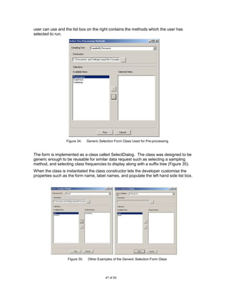 user can use and the list box on the right contains the methods which the user has
selected to run.




                  Figure 34.    Generic Selection Form Class Used for Pre-processing



The form is implemented as a class called SelectDialog. The class was designed to be
generic enough to be reusable for similar data request such as selecting a sampling
method, and selecting class frequencies to display along with a suffix tree (Figure 35).
When the class is instantiated the class constructor lets the developer customise the
properties such as the form name, label names, and populate the left hand side list box.




                   Figure 35.   Other Examples of the Generic Selection Form Class




                                            47 of 93
 
