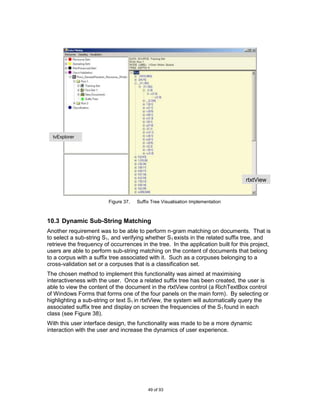 tvExplorer




                                                                                  rtxtView
                                                                                  w/sTreeV
                                                                                  iew

                         Figure 37.   Suffix Tree Visualisation Implementation



10.3 Dynamic Sub-String Matching
Another requirement was to be able to perform n-gram matching on documents. That is
to select a sub-string S1, and verifying whether S1 exists in the related suffix tree, and
retrieve the frequency of occurrences in the tree. In the application built for this project,
users are able to perform sub-string matching on the content of documents that belong
to a corpus with a suffix tree associated with it. Such as a corpuses belonging to a
cross-validation set or a corpuses that is a classification set.
The chosen method to implement this functionality was aimed at maximising
interactiveness with the user. Once a related suffix tree has been created, the user is
able to view the content of the document in the rtxtView control (a RichTextBox control
of Windows Forms that forms one of the four panels on the main form). By selecting or
highlighting a sub-string or text S1 in rtxtView, the system will automatically query the
associated suffix tree and display on screen the frequencies of the S1 found in each
class (see Figure 38).
With this user interface design, the functionality was made to be a more dynamic
interaction with the user and increase the dynamics of user experience.




                                           49 of 93
 