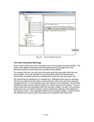 rtxtView
                                                                                w/sTreeV
                                                                                iew

                              Figure 38.    N-Gram Matching Example



10.4 User Interaction Warnings
Some system events can only be activated once a pre-condition has been satisfied. The
system uses different methods to give informative warning messages if the user
attempts to perform a task without pre-conditions being fulfilled.
For example, the user can only score documents when the associated suffix tree has
been created. If the user attempts to score documents before the tree has been
constructed, the system will show a message box to warn the user (see Figure 39).
Not all warnings are displayed as a message box. Message boxes require a response
from the user before the next action can be performed: that is the user has to close the
message box first. In some situations this user response is not necessary. One of these
situations is when the user wants to perform an n-gram match on a document. This can
only be done when the associated suffix tree has been created. As seen in the previous
section the user can perform dynamic n-gram matching by selecting a text displayed in
the rtxtView control. If the associated suffix tree has not been created, a ToolTip control
will notify the user that the suffix tree needs to be created first (see Figure 40).




                                           50 of 93
 