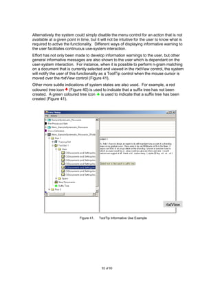 Alternatively the system could simply disable the menu control for an action that is not
available at a given point in time, but it will not be intuitive for the user to know what is
required to active the functionality. Different ways of displaying informative warning to
the user facilitates continuous use-system interaction.
Effort has not only been made to develop information warnings to the user, but other
general informative messages are also shown to the user which is dependant on the
user-system interaction. For instance, when it is possible to perform n-gram matching
on a document that is currently selected and viewed in the rtxtView control, the system
will notify the user of this functionality as a ToolTip control when the mouse cursor is
moved over the rtxtView control (Figure 41).
Other more subtle indications of system states are also used. For example, a red
coloured tree icon (Figure 40) is used to indicate that a suffix tree has not been
created. A green coloured tree icon is used to indicate that a suffix tree has been
created (Figure 41).




                                                                                  rtxtView
                                                                                  w/sTreeV
                                                                                  iew
                             Figure 41.   ToolTip Informative Use Example




                                           52 of 93
 