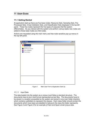 11 USER GUIDE

11.1 Getting Started
At application start-up there are five base nodes: Resource Sets, Sampling Sets, Pre-
Processed Sets, Cross-Validation Sets, and Classification Sets displayed in the top left
panel. These five nodes represent the five types of corpuses that the system
differentiates. As you interact with the system and perform various tasks new nodes are
added to these base nodes as child nodes.
Actions are requested using the main menu and tree node sensitive pop-up menus in
the top left panel.




                        Figure 1.   Main User Form at Application Start Up



11.1.1   Input Data
The data loaded into the system as a corpus must follow a standard structure. The
documents have to be in text format represented as text files. The documents have to
be stored in a location accessible by the system and stored in one main folder directory
which contains subfolders to represent the classes. Each class folder should contain the
documents which have been pre-labelled to belong to the class the folder represents.
See Figure 2 and Figure 2 for an example of Ham and Spam email corpus data.




                                        53 of 93
 