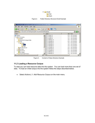 Figure 2.     Folder Directory Structure Email Example




                         Figure 3.     Content of Class Directory Example



11.2 Loading a Resource Corpus
To start you can load resource data into the system. You can load more than one set of
data. To load an initial corpus into the system follow the steps described below.


       Select Actions | 1. Add Resource Corpus on the main menu




                                          54 of 93
 