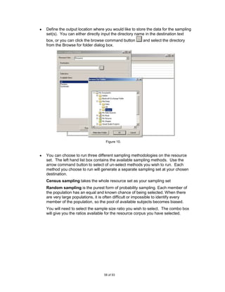 Define the output location where you would like to store the data for the sampling
set(s). You can either directly input the directory name in the destination text
box, or you can click the browse command button        and select the directory
from the Browse for folder dialog box.




                                  Figure 10.



You can choose to run three different sampling methodologies on the resource
set. The left hand list box contains the available sampling methods. Use the
arrow command button to select of un-select methods you wish to run. Each
method you choose to run will generate a separate sampling set at your chosen
destination.
Census sampling takes the whole resource set as your sampling set
Random sampling is the purest form of probability sampling. Each member of
the population has an equal and known chance of being selected. When there
are very large populations, it is often difficult or impossible to identify every
member of the population, so the pool of available subjects becomes biased.
You will need to select the sample size ratio you wish to select. The combo box
will give you the ratios available for the resource corpus you have selected.




                                 58 of 93
 