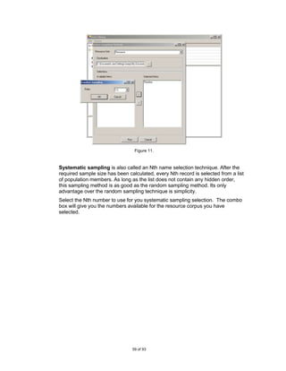 Figure 11.



Systematic sampling is also called an Nth name selection technique. After the
required sample size has been calculated, every Nth record is selected from a list
of population members. As long as the list does not contain any hidden order,
this sampling method is as good as the random sampling method. Its only
advantage over the random sampling technique is simplicity.
Select the Nth number to use for you systematic sampling selection. The combo
box will give you the numbers available for the resource corpus you have
selected.




                                59 of 93
 