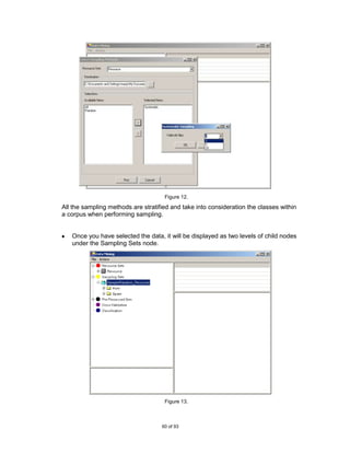 Figure 12.

All the sampling methods are stratified and take into consideration the classes within
a corpus when performing sampling.


   Once you have selected the data, it will be displayed as two levels of child nodes
   under the Sampling Sets node.




                                     Figure 13.



                                    60 of 93
 