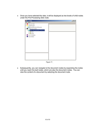 Once you have selected the data, it will be displayed as two levels of child nodes
under the Pre-Processing Sets node.




                                 Figure 17.



Subsequently, you can navigate to the document nodes by expanding the nodes
until you reach the leaf nodes, which are also the document nodes. You can
view the content of a document by selecting the document node.




                                63 of 93
 