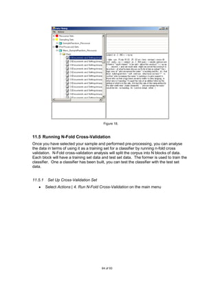 Figure 18.



11.5 Running N-Fold Cross-Validation
Once you have selected your sample and performed pre-processing, you can analyse
the data in terms of using it as a training set for a classifier by running n-fold cross
validation. N-Fold cross-validation analysis will split the corpus into N blocks of data.
Each block will have a training set data and test set data. The former is used to train the
classifier. One a classifier has been built, you can test the classifier with the test set
data.


11.5.1    Set Up Cross-Validation Set
         Select Actions | 4. Run N-Fold Cross-Validation on the main menu




                                        64 of 93
 