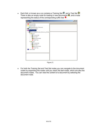 Each fold, or known as a run contains a Training Set     and a Test Set .
There is also an empty node for loading in new documents      , and a node
representing the status of the corresponding suffix tree .




                                Figure 21.



For both the Training Set and Test Set nodes you can navigate to the document
nodes by expanding the nodes until you reach the leaf nodes, which are also the
document nodes. You can view the content of a document by selecting the
document node.




                               66 of 93
 