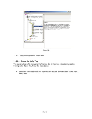 Figure 22.



11.5.2    Perform experiments on the data


11.5.2.1 Create the Suffix Tree
You can create a suffix tree using the Training Set of the cross-validation run as the
training data. To do this, follow the steps below.


         Select the suffix tree node and right click the mouse. Select Create Suffix Tree…
         menu item




                                         67 of 93
 