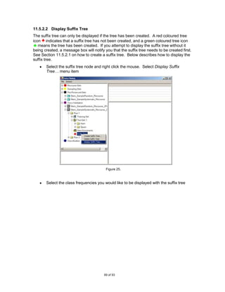 11.5.2.2 Display Suffix Tree
The suffix tree can only be displayed if the tree has been created. A red coloured tree
icon indicates that a suffix tree has not been created, and a green coloured tree icon
   means the tree has been created. If you attempt to display the suffix tree without it
being created, a message box will notify you that the suffix tree needs to be created first.
See Section 11.5.2.1 on how to create a suffix tree. Below describes how to display the
suffix tree.
       Select the suffix tree node and right click the mouse. Select Display Suffix
       Tree… menu item




                                          Figure 25.



       Select the class frequencies you would like to be displayed with the suffix tree




                                         69 of 93
 