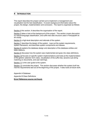 4 INTRODUCTION


This report describes the project carried out to implement a management and
visualisation tool for text classification. It covers background information about the
project, the design, implementation and conclusion. The report is organised as follows:


Section 4 this section. It describes the organisation of the report.
Section 5 takes a look at the background of the project. This section covers discussion
on natural language classification, and suffix tree data structure used in Pampapathi et
al‟s study.
Section 6 a high-level description and rationale of the system.
Section 7 describes the design of the system. Lays out the system requirements,
system framework, and describes system components and classes.
Section 8 explains the database design and description of the database entities and
table relations.
Section 9 discusses how the system was implemented and goes into class definitions.
Section 10 focuses on specific system implementations and looks at the implementation
of the generic selection form class, visualisation of the suffix tree, dynamic sub-string
matching on documents, and user warnings.
Section 11 is the user guide to the system.
Section 13 concludes the project. This section discusses whether the system built has
met the requirements laid out at the beginning of the project. It also looks at future work.


Appendix A Database
Appendix B Class Definitions
Error! Reference source not found.




                                          7 of 93
 
