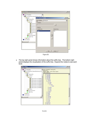 Figure 26.



The top right panel shows information about the suffix tree. The bottom right
panel displays the visualisation of the suffix tree. Expand the nodes to see each
level.




                                70 of 93
 