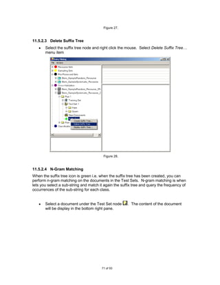 Figure 27.



11.5.2.3 Delete Suffix Tree
       Select the suffix tree node and right click the mouse. Select Delete Suffix Tree…
       menu item




                                         Figure 28.



11.5.2.4 N-Gram Matching
When the suffix tree icon is green i.e. when the suffix tree has been created, you can
perform n-gram matching on the documents in the Test Sets. N-gram matching is when
lets you select a sub-string and match it again the suffix tree and query the frequency of
occurrences of the sub-string for each class.


       Select a document under the Test Set node       . The content of the document
       will be display in the bottom right pane.




                                        71 of 93
 