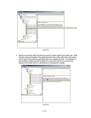 Figure 29.



Select a sub-string within the text you want to match against the suffix tree. Note
that the maximum length of the string that will exist in the suffix tree is the same
as the dept of the tree you specified when you created the tree. For example, if
you created a suffix tree with a depth of 5, and there will be no occurrences
exiting in the suffix tree for a string that is 6 characters in length.




                                  Figure 30.



                                 72 of 93
 