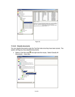 Figure 32.



11.5.2.6 Classify documents
You can classify documents under the Test Set node once they have been scored. The
system will flag any miss-classified documents.
      Select a Test Set node and right click the mouse. Select Classify All
      Documents… menu item




                                     74 of 93
 
