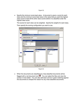 Figure 33.



Specify the minimum score lead value. A document is given a score for each
class and the minimum score lead value is the value that you want the highest
class score to lead all the other class scores before it is classified under the
highest class score.
The scores for each class can be weighted. Specify the weights for each class.
Then specify the scoring configuration you want to use.




                                  Figure 34.



When the documents are classified any miss-classified documents will be
flagged with a red document icon . You can select the files and view the
scores in more detail. You can also drill down and do n-gram matching against
the documents to analyse the reason for any miss-classified documents.




                                 75 of 93
 