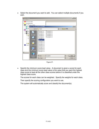 Select the document you want to add. You can select multiple documents if you
wish.




                                  Figure 37.



Specify the minimum score lead value. A document is given a score for each
class and the minimum score lead value is the value that you want the highest
class score to lead all the other class scores before it is classified under the
highest class score.
The scores for each class can be weighted. Specify the weights for each class.
Then specify the scoring configuration you want to use.
The system will automatically score and classify the document(s).




                                 77 of 93
 