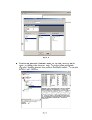 Figure 38.



Once the new document(s) has been added you can view the scores and its
content by clicking on the document node. The bottom left pane will display
information about the selected document and classification details. You can also
perform n-gram matching.




                               78 of 93
 