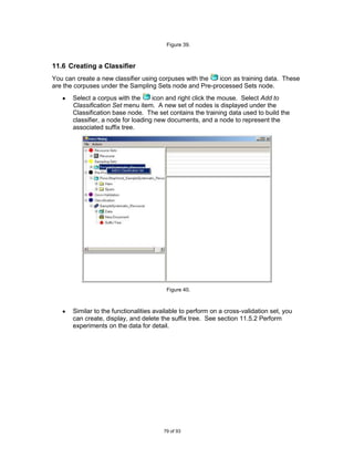 Figure 39.



11.6 Creating a Classifier
You can create a new classifier using corpuses with the icon as training data. These
are the corpuses under the Sampling Sets node and Pre-processed Sets node.
       Select a corpus with the      icon and right click the mouse. Select Add to
       Classification Set menu item. A new set of nodes is displayed under the
       Classification base node. The set contains the training data used to build the
       classifier, a node for loading new documents, and a node to represent the
       associated suffix tree.




                                          Figure 40.



       Similar to the functionalities available to perform on a cross-validation set, you
       can create, display, and delete the suffix tree. See section 11.5.2 Perform
       experiments on the data for detail.




                                         79 of 93
 