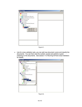 Figure 41.



Like for cross-validation sets, you can add new document, score and classify the
documents. You can then view the content, scores and perform n-gram
matching on the documents. See section 11.5 Running N-Fold Cross-Validation
for details.




                                 Figure 42.




                                80 of 93
 