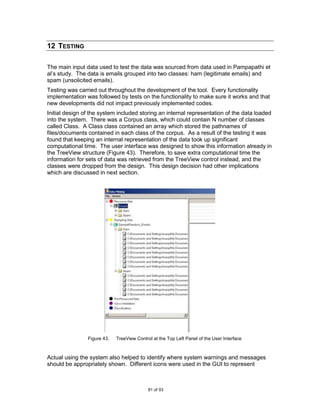 12 TESTING

The main input data used to test the data was sourced from data used in Pampapathi et
al‟s study. The data is emails grouped into two classes: ham (legitimate emails) and
spam (unsolicited emails).
Testing was carried out throughout the development of the tool. Every functionality
implementation was followed by tests on the functionality to make sure it works and that
new developments did not impact previously implemented codes.
Initial design of the system included storing an internal representation of the data loaded
into the system. There was a Corpus class, which could contain N number of classes
called Class. A Class class contained an array which stored the pathnames of
files/documents contained in each class of the corpus. As a result of the testing it was
found that keeping an internal representation of the data took up significant
computational time. The user interface was designed to show this information already in
the TreeView structure (Figure 43). Therefore, to save extra computational time the
information for sets of data was retrieved from the TreeView control instead, and the
classes were dropped from the design. This design decision had other implications
which are discussed in next section.




                Figure 43.   TreeView Control at the Top Left Panel of the User Interface



Actual using the system also helped to identify where system warnings and messages
should be appropriately shown. Different icons were used in the GUI to represent



                                            81 of 93
 