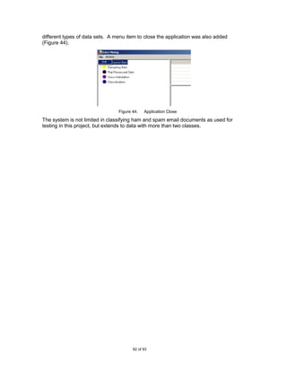 different types of data sets. A menu item to close the application was also added
(Figure 44).




                                 Figure 44.   Application Close

The system is not limited in classifying ham and spam email documents as used for
testing in this project, but extends to data with more than two classes.




                                        82 of 93
 