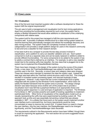 13 CONCLUSION

13.1 Evaluation
One of the first and most important question after a software development is „Does the
system fulfil the original requirements?‟
The aim was to build a management and visualisation tool for text mining applications.
Apart from providing the functionalities required for such a tool, the system had to
employ a flexible framework that would allow additions or substitution of the underlying
components with relative ease.
The system built for this project has managed to fulfil the core requirements and
functions well. It provides a software infrastructure for a data mining system based on
machine learning that automatically manages and refines the knowledge discovery and
data mining process. The system hides the complexity involved in document
categorisation and provides a single platform design for users in the research community
to test and tune a classifier for their research domain.
It has been built to be a wrapper to provide the two-step process involved in
classification, and a platform to carry out classifier validation and use. Each system
component is built as a separate class and can be easily replaced or additions added to
provide different functionalities. For some components to be added to the system it has
to satisfy a contract that is defined by an interface. For example, to add a new classifier
model next to the existing suffix tree classifier, the new class that is plugged into to the
system has to implement the IClassifierModel interface.
There have been changes in the design of the system during the course of the project.
Firstly, a new class, the TreeViewNodeManager was added to handle the TreeView
controls used in the GUI. Secondly, a corpus class and category class were dropped.
These two classes were intended to represent the data the system used. Instead the
data logic was kept within the TreeView control structure used in the GUI. This changed
resulted in increased system processing speed, and reduced duplicate of data
management. However, it also meant that the current implemented GUI is tightly
integrated with the system by the Windows Forms implementation, which does not
satisfy the flexible framework that the system aims to provide. The design change
decision was taken because since another aim of the project was to provide a
visualisation tool it was felt that a graphical interface is an appropriate choice and
increasing system response in a user-end type of application is important. The Windows
Forms library in .NET provides powerful and wealth of existing capabilities to implement
sophisticated GUIs. Other forms of visualisation of the classification model such as
visually representing the suffix tree were experimented by building custom dll. This
approach took up time and was essentially reinventing a wheel that was already
available in .NET. It is unlikely that future work on the system would implement another
user interface such a command line, but future requirements would be more
concentrated on ways to improve the current GUI. If indeed there is a need to change
the user interface, only the user interface, the DisplayManager need to be changed
significantly, and the TreeViewNodeManager class discarded.
The requirements outlined in the Requirements section have been fulfilled, though there
is scope for improving the application. The next section list out some suggested future
work on the tool.


                                         83 of 93
 